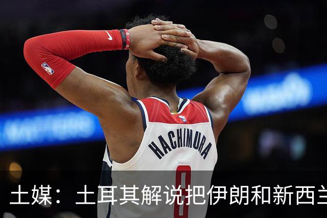 土媒：土耳其解说把伊朗和新西兰说反了，被电视台撤出转播团队