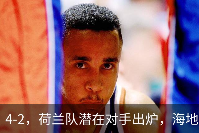4-2，荷兰队潜在对手出炉，海地男足真英雄，摩洛哥淘汰赛不好打